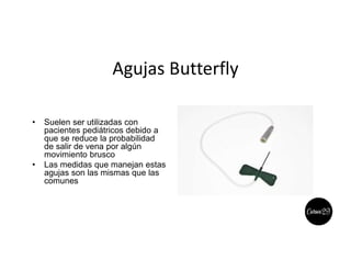 Agujas Butterfly
• Suelen ser utilizadas con
pacientes pediátricos debido a
que se reduce la probabilidad
de salir de vena por algún
movimiento brusco
• Las medidas que manejan estas
agujas son las mismas que las
comunes
 