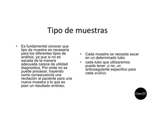 Tipo de muestras
• Es fundamental conocer que
tipo de muestra es necesaria
para los diferentes tipos de
análisis, ya que si no es
sacada de la manera
adecuada carece de utilidad
diagnostica, Por ende no se
puede procesar, trayendo
como consecuencia una
recitación al paciente para una
nueva muestra o lo que es
peor un resultado erróneo.
• Cada muestra se necesita sacar
en un determinado tubo
• cada tubo que utilizaremos
puede tener ,o no, un
anticoagulante especifico para
cada análisis
 