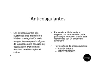 Anticoagulantes
• Los anticoagulantes son
sustancias que interfieren o
inhiben la coagulación de la
sangre, interrumpiendo alguno
de los pasos en la cascada de
coagulación. Por ejemplo,
muchos de ellos captan el
calcio.
•
• Para cada análisis se debe
respetar una relación adecuada
para cargar los tubos, la cual esta
identificada con un enrase en
cada tubo.
• Hay dos tipos de anticoagulantes:
– REVERSIBLES
– IRREVERSIBLES
 
