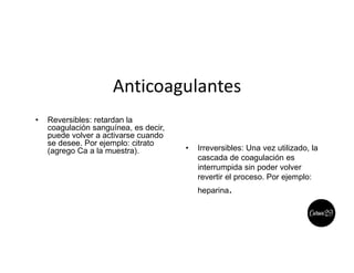 Anticoagulantes
• Reversibles: retardan la
coagulación sanguínea, es decir,
puede volver a activarse cuando
se desee. Por ejemplo: citrato
(agrego Ca a la muestra). • Irreversibles: Una vez utilizado, la
cascada de coagulación es
interrumpida sin poder volver
revertir el proceso. Por ejemplo:
heparina.
 