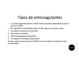 Tipos de anticoagulantes
• Los anticoagulantes deben cumplir ciertos requisitos dependiendo para lo
que se lo utilice
• Por ejemplo en hematología debe cumplir algunos requisitos como:
1. No alterar el volumen de eritrocito
2. No producir hemolisis
3. Evitar la agregación plaquetaria
4. No alterar la morfología leucocitaria
El mas usado en esta área es el EDTA el cual cumple los requisitos antes
mencionados.
 