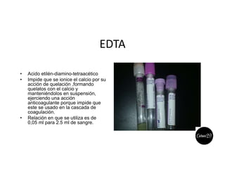 EDTA
• Acido etilén-diamino-tetraacético
• Impide que se ionice el calcio por su
acción de quelación ,formando
quelatos con el calcio y
manteniéndolos en suspensión,
ejerciendo una acción
anticoagulante porque impide que
este se usado en la cascada de
coagulación.
• Relación en que se utiliza es de
0,05 ml para 2.5 ml de sangre.
 