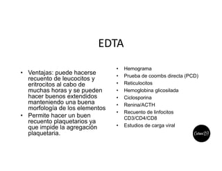 EDTA
• Ventajas: puede hacerse
recuento de leucocitos y
eritrocitos al cabo de
muchas horas y se pueden
hacer buenos extendidos
manteniendo una buena
morfología de los elementos
• Permite hacer un buen
recuento plaquetarios ya
que impide la agregación
plaquetaria.
• Hemograma
• Prueba de coombs directa (PCD)
• Reticulocitos
• Hemoglobina glicosilada
• Ciclosporina
• Renina/ACTH
• Recuento de linfocitos
CD3/CD4/CD8
• Estudios de carga viral
 