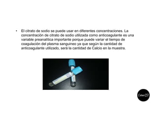 • El citrato de sodio se puede usar en diferentes concentraciones. La
concentración de citrato de sodio utilizada como anticoagulante es una
variable preanalítica importante porque puede variar el tiempo de
coagulación del plasma sanguineo ya que según la cantidad de
anticoagulante utilizado, será la cantidad de Calcio en la muestra.
 