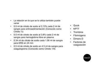 • La relación en la que se lo utiliza también puede
variar
• 0.5 ml de citrato de sodio al 3.13% cada 2 ml de
sangre para eritrosedimentación (Conocido como
Citrato ¼)
• 0.5 ml de citrato de sodio al 3.8% cada 2 ml de
sangre para hemoglobina libre en plasma
• 0.34 ml de citrato de sodio cada 1.56 ml de sangre
para ERS en 24 min
• 0.5 ml de citrato de sodio en 4.5 ml de sangre para
coagulograma (Conocido como Citrato 1/9)
• Quick
• KPTT
• Trombina
• Fibrinógeno
• Dimero D
• Factores de
coagulación
 