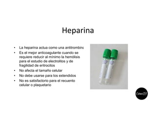 Heparina
• La heparina actua como una antitrombina
• Es el mejor anticoagulante cuando se
requiere reducir al mínimo la hemólisis
para el estudio de electrolitos y de
fragilidad de eritrocitos
• No afecta el tamaño celular
• No debe usarse para los extendidos
• No es satisfactorio para el recuento
celular o plaquetario
 