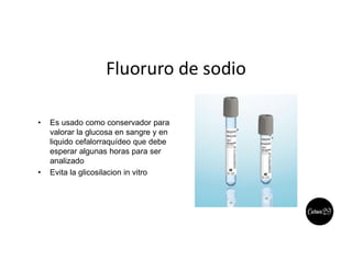 Fluoruro de sodio
• Es usado como conservador para
valorar la glucosa en sangre y en
liquido cefalorraquídeo que debe
esperar algunas horas para ser
analizado
• Evita la glicosilacion in vitro
 