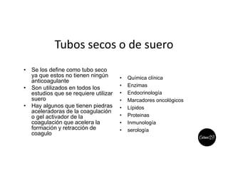 Tubos secos o de suero
• Se los define como tubo seco
ya que estos no tienen ningún
anticoagulante
• Son utilizados en todos los
estudios que se requiere utilizar
suero
• Hay algunos que tienen piedras
aceleradoras de la coagulación
o gel activador de la
coagulación que acelera la
formación y retracción de
coagulo
• Química clínica
• Enzimas
• Endocrinología
• Marcadores oncológicos
• Lípidos
• Proteinas
• Inmunología
• serología
 