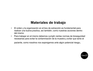 Materiales de trabajo
• El orden y la organización en el box de extracción es fundamental para
realizar una buena practica, así también, como nuestras acciones dentro
del mismo
• Para trabajar en el mismo debemos cumplir ciertas normas de bioseguridad
necesarias para evitar la contaminación de la muestra y evitar que tanto el
paciente, como nosotros nos expongamos ante algún potencial riesgo.
 