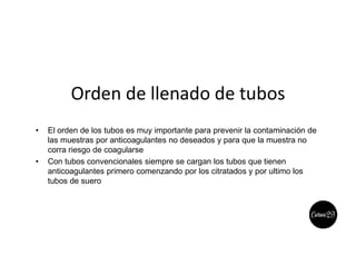 Orden de llenado de tubos
• El orden de los tubos es muy importante para prevenir la contaminación de
las muestras por anticoagulantes no deseados y para que la muestra no
corra riesgo de coagularse
• Con tubos convencionales siempre se cargan los tubos que tienen
anticoagulantes primero comenzando por los citratados y por ultimo los
tubos de suero
 