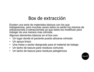 Box de extracción
Existen una serie de materiales básicos con los que
trabajaremos, pero muchas veces estos no serán los mismos de
extraccionista a extraccionista ya que estos los modifican para
trabajar de una manera mas cómoda
Algunos elementos básicos en el box son:
• Un lugar donde el paciente pueda ubicarse cómodo
• Un apoya brazo
• Una mesa o sector designado para el material de trabajo
• Un tacho de basura para residuos comunes
• Un tacho de basura para residuos patogénicos
 