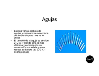 Agujas
• Existen varios calibres de
agujas y cada uno se selecciona
dependiendo para que se lo
utilice
• El tamaño de la aguja se escribe
21G X 1” siendo esta la mas
utilizada y aumentando su
numeración a medida que se
reduce su calibre (ej. 23G X 1”
es mas chica)
 