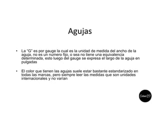 Agujas
• La “G” es por gauge la cual es la unidad de medida del ancho de la
aguja, no es un numero fijo, o sea no tiene una equivalencia
determinada, esto luego del gauge se expresa el largo de la aguja en
pulgadas
• El color que tienen las agujas suele estar bastante estandarizado en
todas las marcas, pero siempre leer las medidas que son unidades
internacionales y no varían
 