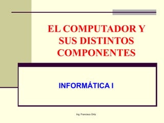 Ing. Francisco Ortiz
EL COMPUTADOR Y
SUS DISTINTOS
COMPONENTES
INFORMÁTICA I
 