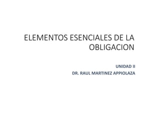 1
ELEMENTOS ESENCIALES DE LA
OBLIGACION
UNIDAD II
DR. RAUL MARTINEZ APPIOLAZA
 