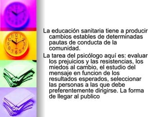 La educación sanitaria tiene a producir cambios estables de determinadas pautas de conducta de la comunidad. La tarea del psicólogo aquí es: evaluar los prejuicios y las resistencias, los miedos al cambio, el estudio del mensaje en funcion de los resultados esperados, seleccionar las personas a las que debe preferentemente dirigirse. La forma de llegar al publico 