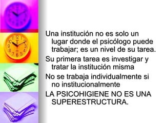 Una institución no es solo un lugar donde el psicólogo puede trabajar; es un nivel de su tarea. Su primera tarea es investigar y tratar la institución misma No se trabaja individualmente si no institucionalmente LA PSICOHIGIENE NO ES UNA SUPERESTRUCTURA. 