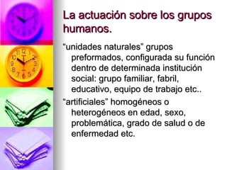 La actuación sobre los grupos humanos. “ unidades naturales” grupos preformados, configurada su función dentro de determinada institución social: grupo familiar, fabril, educativo, equipo de trabajo etc.. “ artificiales” homogéneos o heterogéneos en edad, sexo, problemática, grado de salud o de enfermedad etc. 