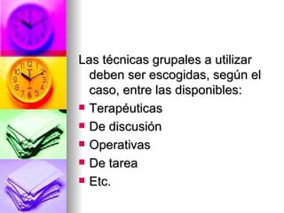Las técnicas grupales a utilizar  deben ser escogidas, según el caso, entre las disponibles: Terapéuticas De discusión Operativas De tarea Etc. 