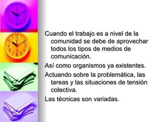 Cuando el trabajo es a nivel de la comunidad se debe de aprovechar todos los tipos de medios de comunicación.  Así como organismos ya existentes. Actuando sobre la problemática, las tareas y las situaciones de tensión colectiva. Las técnicas son variadas. 