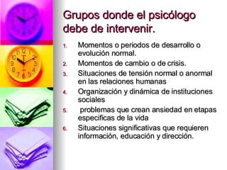 Grupos donde el psicólogo debe de intervenir. Momentos o periodos de desarrollo o evolución normal. Momentos de cambio o de crisis. Situaciones de tensión normal o anormal en las relaciones humanas Organización y dinámica de instituciones sociales problemas que crean ansiedad en etapas especificas de la vida Situaciones significativas que requieren información, educación y dirección. 