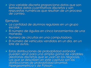 Una variable discreta proporciona datos que son llamados datos cuantitativos discretos y son respuestas numéricas que resultan de un proceso de conteo. Ejemplos: La cantidad de alumnos regulares en un grupo escolar. El número de águilas en cinco lanzamientos de una moneda. Numero de circuitos en una computadora. El numero de vehículos vendidos en un día, en un lote de autos. Estas distribuciones de probabilidad estándar pueden servir para una amplia gama de variables aleatorias discretas que se usan en los negocios. Los que se describen en este capitulo son las distribuciones de probabilidad binomial, hipergeometrica y de Poisson … 