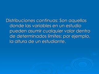 Distribuciones continuas: Son aquellas donde las variables en un estudio pueden asumir cualquier valor dentro de determinados límites; por ejemplo, la altura de un estudiante. 