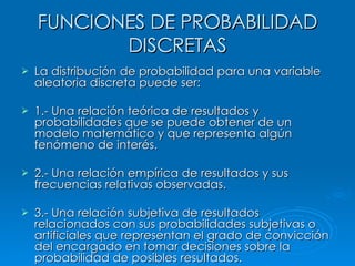 FUNCIONES DE PROBABILIDAD DISCRETAS La distribución de probabilidad para una variable aleatoria discreta puede ser: 1.- Una relación teórica de resultados y probabilidades que se puede obtener de un modelo matemático y que representa algún fenómeno de interés. 2.- Una relación empírica de resultados y sus frecuencias relativas observadas. 3.- Una relación subjetiva de resultados relacionados con sus probabilidades subjetivas o artificiales que representan el grado de convicción del encargado en tomar decisiones sobre la probabilidad de posibles resultados. 
