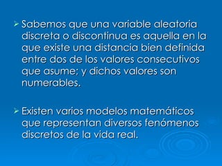 Sabemos que una variable aleatoria discreta o discontinua es aquella en la que existe una distancia bien definida entre dos de los valores consecutivos que asume; y dichos valores son numerables. Existen varios modelos matemáticos que representan diversos fenómenos discretos de la vida real. 