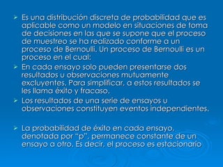 Es una distribución discreta de probabilidad que es aplicable como un modelo en situaciones de toma de decisiones en las que se supone que el proceso de muestreo se ha realizado conforme a un proceso de Bernoulli. Un proceso de Bernoulli es un proceso en el cual: En cada ensayo solo pueden presentarse dos resultados u observaciones mutuamente excluyentes. Para simplificar, a estos resultados se les llama éxito y fracaso. Los resultados de una serie de ensayos u observaciones constituyen eventos independientes. La probabilidad de éxito en cada ensayo, denotada por “p”, permanece constante de un ensayo a otro. Es decir, el proceso es estacionario   