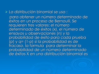 La distribución binomial se usa : para obtener un número determinado de éxitos en un proceso de Bernoulli. Se requieren tres valores: el número determinado de éxitos (x), el número de ensayos u observaciones (n) y la probabilidad de éxito para cada prueba (p) y q= (1-p) si la probabilidad es de fracaso, la formula  para determinar la probabilidad de un número determinado de éxitos X en una distribución binomial es   
