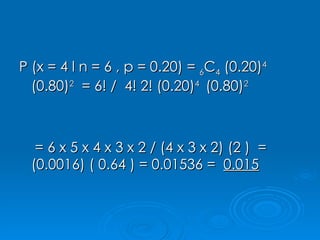 P (x = 4 l n = 6 , p = 0.20) =  6 C 4  (0.20) 4  (0.80) 2   = 6! /  4! 2! (0.20) 4  (0.80) 2 = 6 x 5 x 4 x 3 x 2 / (4 x 3 x 2) (2 )  = (0.0016) ( 0.64 ) = 0.01536 =  0.015 