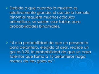 Debido a que cuando la muestra es relativamente grande, el uso de la formula binomial requiere muchos cálculos aritméticos, se suelen usar tablas para probabilidades binomiales. “ si a la probabilidad de que un prospecto para delantero, elegido al azar, realice un gol es 0.20, la probabilidad de que un caza talentos que llama a 15 delanteros haga menos de tres goles es”: 