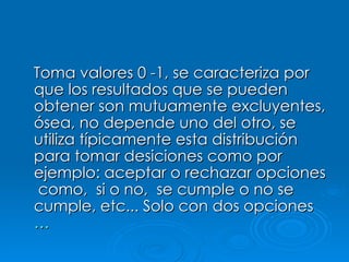 Toma valores 0 -1, se caracteriza por que los resultados que se pueden obtener son mutuamente excluyentes, ósea, no depende uno del otro, se utiliza típicamente esta distribución para tomar desiciones como por ejemplo: aceptar o rechazar opciones  como,  si o no,  se cumple o no se cumple, etc... Solo con dos opciones …   