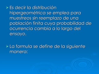 Es decir la distribución hipergeométrica se emplea para muestreos sin reemplazo de una población finita cuya probabilidad de ocurrencia cambia a lo largo del ensayo. La formula se define de la siguiente manera:  