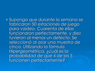 Suponga que durante la semana se fabricaron 50 estaciones de juego para vaideo. Cuarenta de ellas funcionaron perfectamente, y diez tuvieron al menos un defecto. Se seleccionó al azar una muestra de cinco. Utilizando la fórmula Hipergeométrica, ¿cuál es la probabilidad de que 4 de los 5 funcionen perfectamente?   