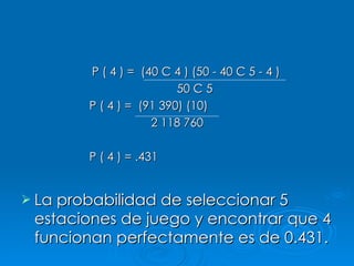 P ( 4 ) =  (40 C 4 ) (50 - 40 C 5 - 4 )   50 C 5 P ( 4 ) =  (91 390) (10) 2 118 760  P ( 4 ) = .431 La probabilidad de seleccionar 5 estaciones de juego y encontrar que 4 funcionan perfectamente es de 0.431. 