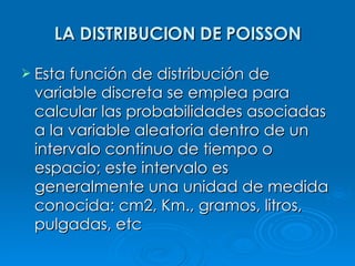LA DISTRIBUCION DE POISSON Esta función de distribución de variable discreta se emplea para calcular las probabilidades asociadas a la variable aleatoria dentro de un intervalo continuo de tiempo o espacio; este intervalo es generalmente una unidad de medida conocida: cm2, Km., gramos, litros, pulgadas, etc   