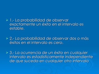 1.- La probabilidad de observar exactamente un éxito en el intervalo es estable. 2.- La probabilidad de observar dos o más éxitos en el intervalo es cero. 3.- La ocurrencia de un éxito en cualquier intervalo es estadísticamente independiente de que suceda en cualquier otro intervalo   