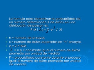 La formula para determinar la probabilidad de un número determinado X de éxitos en una distribución de poisson es: P (X l  ) = X  e -  /  X!  n = numero de ensayos x = numero de éxitos esperados en “n” ensayos e = 2.71828 = n p = constante igual al numero de éxitos promedio por unidad de medida P = probabilidad constante durante el proceso igual al numero de éxitos promedio por unidad de medida 