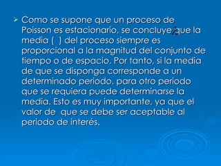 Como se supone que un proceso de Poisson es estacionario, se concluye que la media (  ) del proceso siempre es proporcional a la magnitud del conjunto de tiempo o de espacio. Por tanto, si la media de que se disponga corresponde a un determinado periodo, para otro periodo que se requiera puede determinarse la media. Esto es muy importante, ya que el valor de  que se debe ser aceptable al periodo de interés. 