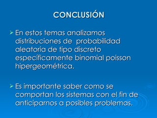 CONCLUSIÓN En estos temas analizamos distribuciones de  probabilidad aleatoria de tipo discreto específicamente binomial poisson hipergeométrica. Es importante saber como se comportan los sistemas con el fin de anticiparnos a posibles problemas. 