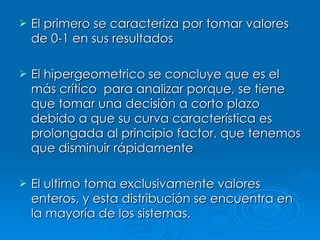 El primero se caracteriza por tomar valores de 0-1 en sus resultados El hipergeometrico se concluye que es el más crítico  para analizar porque, se tiene que tomar una decisión a corto plazo debido a que su curva característica es prolongada al principio factor, que tenemos que disminuir rápidamente El ultimo toma exclusivamente valores enteros, y esta distribución se encuentra en la mayoría de los sistemas. 