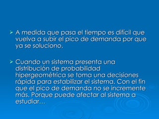 A medida que pasa el tiempo es difícil que vuelva a subir el pico de demanda por que ya se soluciono. Cuando un sistema presenta una distribución de probabilidad hipergeométrica se toma una decisiones rápida para estabilizar el sistema. Con el fin que el pico de demanda no se incremente más. Porque puede afectar al sistema a estudiar … 