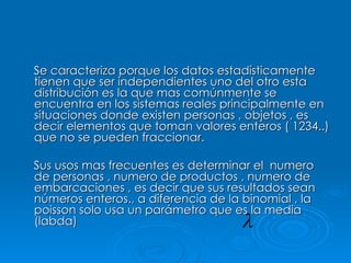 Se caracteriza porque los datos estadísticamente tienen que ser independientes uno del otro esta distribución es la que mas comúnmente se encuentra en los sistemas reales principalmente en situaciones donde existen personas , objetos , es decir elementos que toman valores enteros ( 1234..) que no se pueden fraccionar. Sus usos mas frecuentes es determinar el  numero de personas , numero de productos , numero de embarcaciones , es decir que sus resultados sean números enteros., a diferencia de la binomial , la poisson solo usa un parámetro que es la media (labda)  