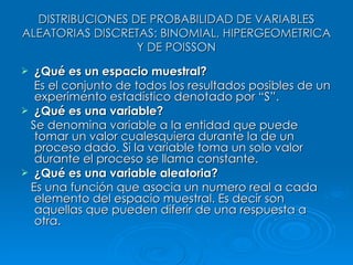 DISTRIBUCIONES DE PROBABILIDAD DE VARIABLES ALEATORIAS DISCRETAS: BINOMIAL, HIPERGEOMETRICA Y DE POISSON ¿Qué es un espacio muestral? Es el conjunto de todos los resultados posibles de un experimento estadístico denotado por “S”. ¿Qué es una variable? Se denomina variable a la entidad que puede tomar un valor cualesquiera durante la de un proceso dado. Si la variable toma un solo valor durante el proceso se llama constante. ¿Qué es una variable aleatoria? Es una función que asocia un numero real a cada elemento del espacio muestral. Es decir son aquellas que pueden diferir de una respuesta a otra. 