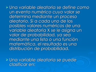 Una variable aleatoria se define como un evento numérico cuyo valor se determina mediante un proceso aleatorio. Si a cada uno de los posibles valores numéricos de una variable aleatoria X se le asigna un valor de probabilidad, ya sea mediante una lista o una función matemática, el resultado es una distribución de probabilidad. Una variable aleatoria se puede clasificar en: 