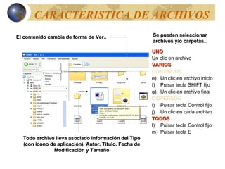 CARACTERISTICA DE ARCHIVOS El contenido cambia de forma de Ver.. Todo archivo lleva asociado información del Tipo (con icono de aplicación), Autor, Titulo, Fecha de Modificación y Tamaño Se pueden seleccionar archivos y/o carpetas.. UNO Un clic en archivo VARIOS CONTINUOS Un clic en archivo inicio Pulsar tecla SHIFT fijo Un clic en archivo final DISPERSOS Pulsar tecla Control fijo Un clic en cada archivo TODOS Pulsar tecla Control fijo Pulsar tecla E 