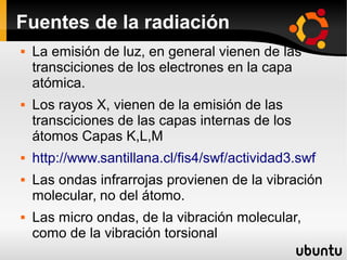 Fuentes de la radiación
 La emisión de luz, en general vienen de las
transciciones de los electrones en la capa
atómica.
 Los rayos X, vienen de la emisión de las
transciciones de las capas internas de los
átomos Capas K,L,M
 http://www.santillana.cl/fis4/swf/actividad3.swf
 Las ondas infrarrojas provienen de la vibración
molecular, no del átomo.
 Las micro ondas, de la vibración molecular,
como de la vibración torsional
 