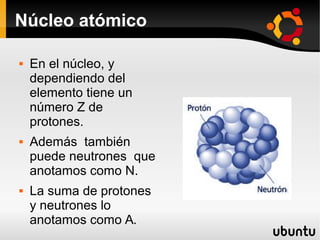 Núcleo atómico
 En el núcleo, y
dependiendo del
elemento tiene un
número Z de
protones.
 Además también
puede neutrones que
anotamos como N.
 La suma de protones
y neutrones lo
anotamos como A.
 